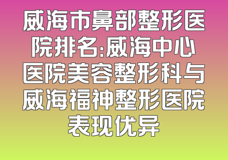威海市鼻部整形医院排名：威海中心医院美容整形科与威海福神整形医院表现优异
