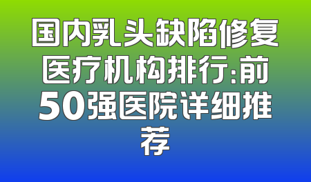 国内乳头缺陷修复医疗机构排行：前50强医院详细推荐