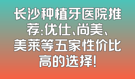 长沙种植牙医院推荐：优仕、尚美、美莱等五家性价比高的选择！