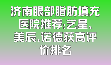 济南眼部脂肪填充医院推荐：艺星、美辰、诺德获高评价排名