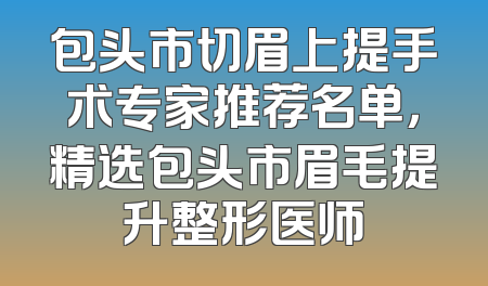 包头市切眉上提手术专家推荐名单，精选包头市眉毛提升整形医师