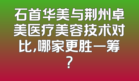 石首华美与荆州卓美医疗美容技术对比，哪家更胜一筹？