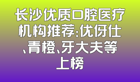 长沙优质口腔医疗机构推荐：优伢仕、青橙、牙大夫等上榜