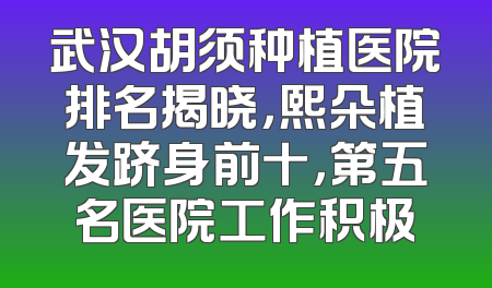 武汉胡须种植医院排名揭晓，熙朵植发跻身前十，第五名医院工作积极