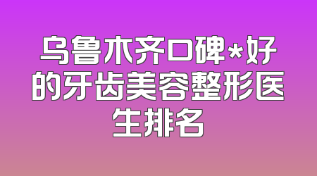 乌鲁木齐口碑*好的牙齿美容整形医生排名