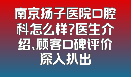 南京扬子医院口腔科怎么样？医生介绍、顾客口碑评价深入扒出