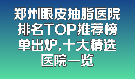 郑州眼皮抽脂医院排名TOP推荐榜单出炉，十大精选医院一览