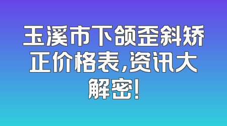 玉溪市下颌歪斜矫正价格表，资讯大解密！