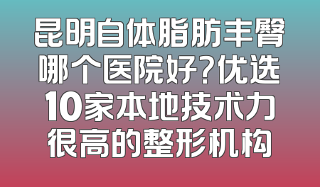 昆明自体脂肪丰臀哪个医院好？优选10家本地技术力很高的整形机构
