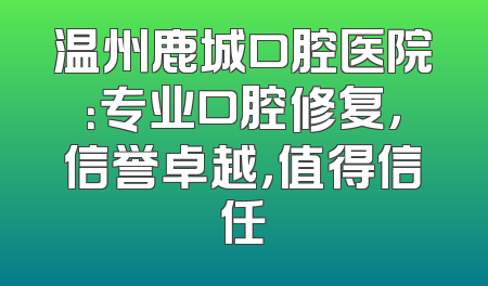 温州鹿城口腔医院：专业口腔修复，信誉卓越，值得信任