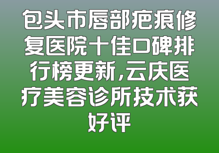 包头市唇部疤痕修复医院十佳口碑排行榜更新，云庆医疗美容诊所技术获好评