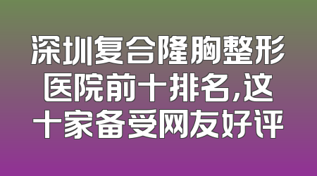 深圳复合隆胸整形医院前十排名，这十家备受网友好评