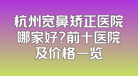 杭州宽鼻矫正医院哪家好？前十医院及价格一览