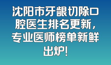 沈阳市牙龈切除口腔医生排名更新，专业医师榜单新鲜出炉！