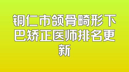 铜仁市颌骨畸形下巴矫正医师排名更新