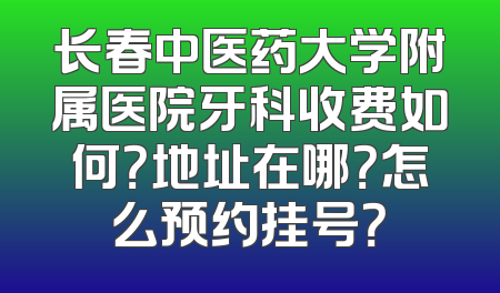 长春中医药大学附属医院牙科收费如何？地址在哪？怎么预约挂号？