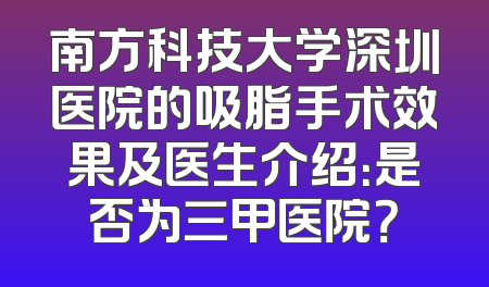 南方科技大学深圳医院的吸脂手术效果及医生介绍：是否为三甲医院？