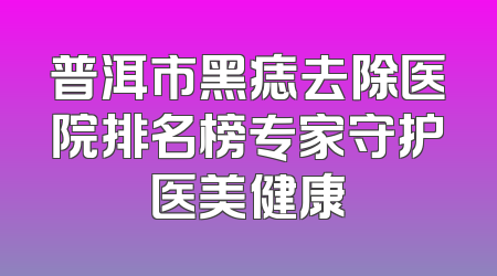普洱市黑痣去除医院排名榜专家守护医美健康