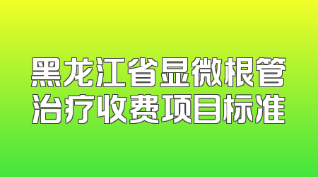 黑龙江省显微根管治疗收费项目标准