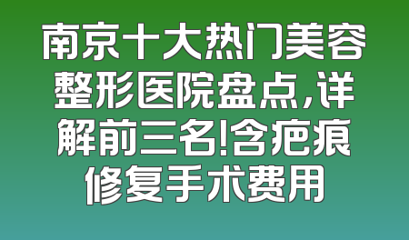 南京十大热门美容整形医院盘点，详解前三名！含疤痕修复手术费用