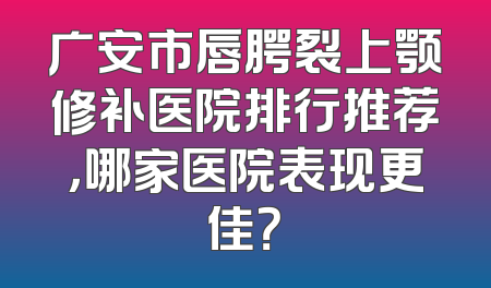 广安市唇腭裂上颚修补医院排行推荐，哪家医院表现更佳？