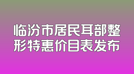 临汾市居民耳部整形特惠价目表发布