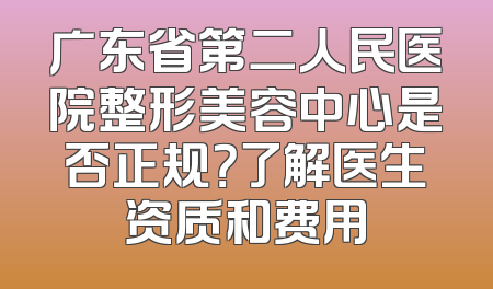 广东省第二人民医院整形美容中心是否正规？了解医生资质和费用