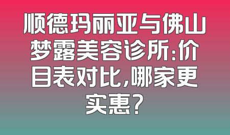 顺德玛丽亚与佛山梦露美容诊所：价目表对比，哪家更实惠？