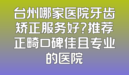 台州哪家医院牙齿矫正服务好？推荐正畸口碑佳且专业的医院