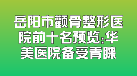 岳阳市颧骨整形医院前十名预览：华美医院备受青睐