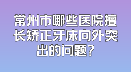 常州市哪些医院擅长矫正牙床向外突出的问题？