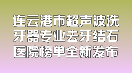 连云港市超声波洗牙器专业去牙结石医院榜单全新发布