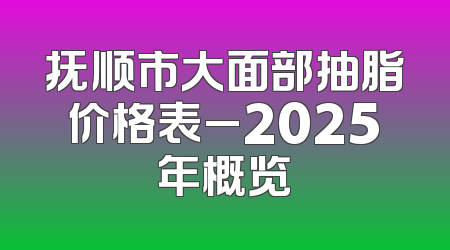 抚顺市大面部抽脂价格表_2025年概览