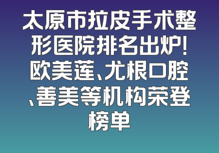 太原市拉皮手术整形医院排名出炉！欧美莲、尤根口腔、善美等机构荣登榜单