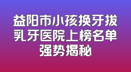 益阳市小孩换牙拔乳牙医院上榜名单强势揭秘