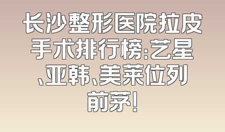 长沙整形医院拉皮手术排行榜：艺星、亚韩、美莱位列前茅！