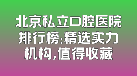 北京私立口腔医院排行榜：精选实力机构，值得收藏