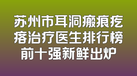 苏州市耳洞瘢痕疙瘩治疗医生排行榜前十强新鲜出炉