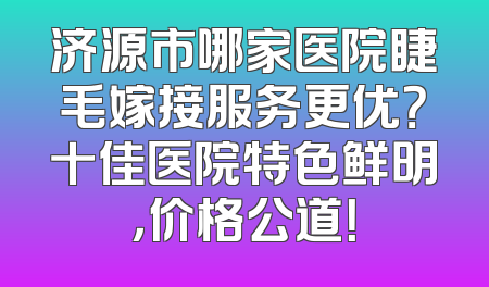 济源市哪家医院睫毛嫁接服务更优？十佳医院特色鲜明，价格公道！