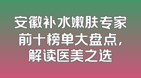 安徽补水嫩肤专家前十榜单大盘点，解读医美之选