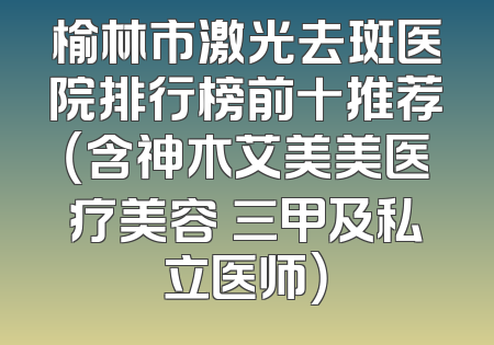 榆林市激光去斑医院排行榜前十推荐（含神木艾美美医疗美容 三甲及私立医师）