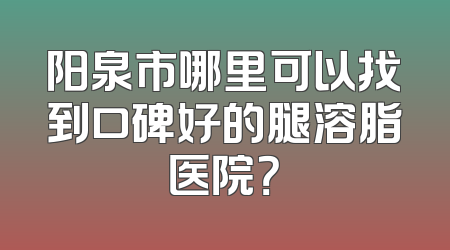 阳泉市哪里可以找到口碑好的腿溶脂医院？