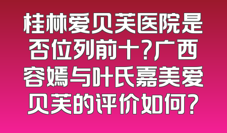 桂林爱贝芙医院是否位列前十？广西容嫣与叶氏嘉美爱贝芙的评价如何？