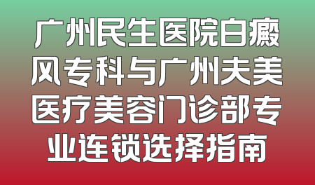 广州民生医院白癜风专科与广州夫美医疗美容门诊部专业连锁选择指南
