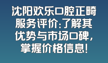 沈阳欢乐口腔正畸服务评价：了解其优势与市场口碑，掌握价格信息！