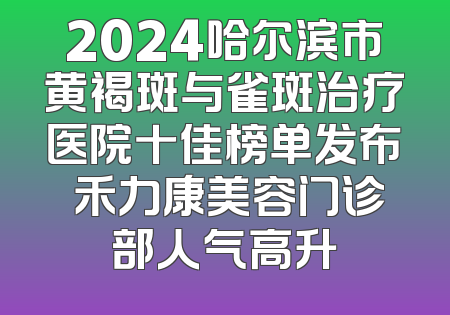 2024哈尔滨市黄褐斑与雀斑治疗医院十佳榜单发布 禾力康美容门诊部人气高升