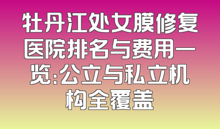 牡丹江处女膜修复医院排名与费用一览：公立与私立机构全覆盖