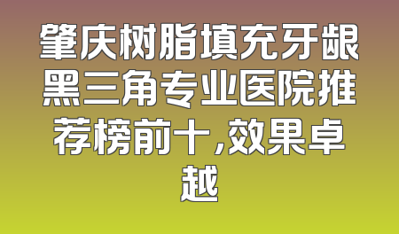 肇庆树脂填充牙龈黑三角专业医院推荐榜前十，效果卓越