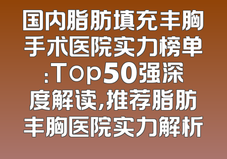 国内脂肪填充丰胸手术医院实力榜单：Top50强深度解读，推荐脂肪丰胸医院实力解析
