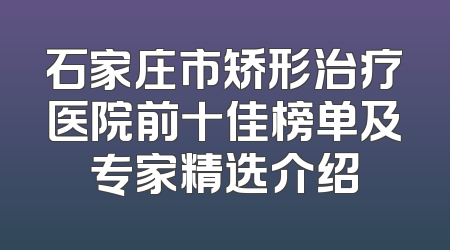 石家庄市矫形治疗医院前十佳榜单及专家精选介绍